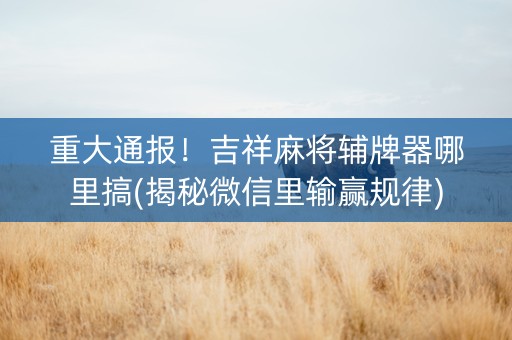重大通报！吉祥麻将辅牌器哪里搞(揭秘微信里输赢规律)