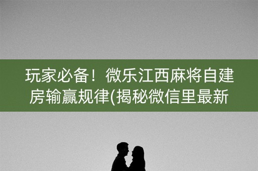 玩家必备！微乐江西麻将自建房输赢规律(揭秘微信里最新神器下载)