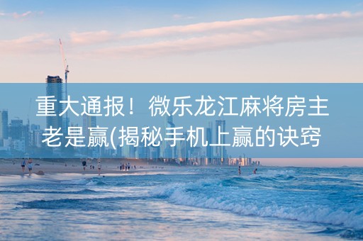 重大通报！微乐龙江麻将房主老是赢(揭秘手机上赢的诀窍)