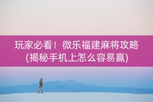 玩家必看！微乐福建麻将攻略(揭秘手机上怎么容易赢)