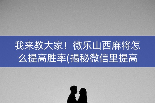 我来教大家！微乐山西麻将怎么提高胜率(揭秘微信里提高胜率)