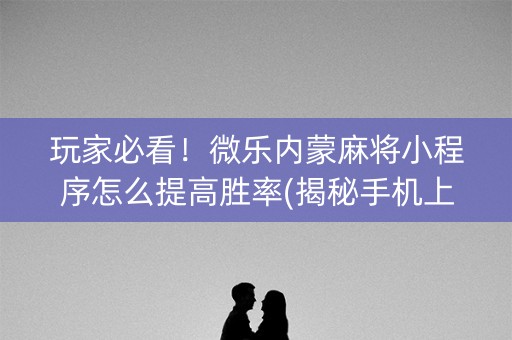 玩家必看！微乐内蒙麻将小程序怎么提高胜率(揭秘手机上提高胜率)