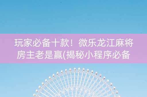 玩家必备十款！微乐龙江麻将房主老是赢(揭秘小程序必备神器)