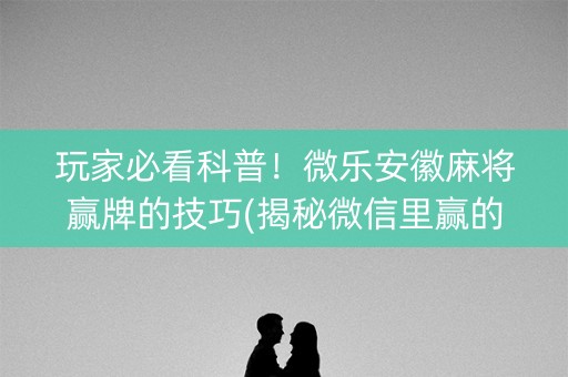 玩家必看科普！微乐安徽麻将赢牌的技巧(揭秘微信里赢的秘诀)