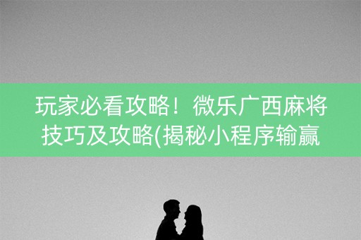 玩家必看攻略！微乐广西麻将技巧及攻略(揭秘小程序输赢技巧)