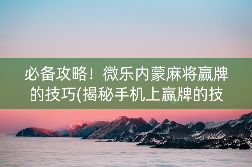 必备攻略！微乐内蒙麻将赢牌的技巧(揭秘手机上赢牌的技巧)