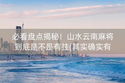 必看盘点揭秘！山水云南麻将到底是不是有挂(其实确实有挂)