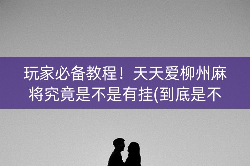 玩家必备教程！天天爱柳州麻将究竟是不是有挂(到底是不是有挂)