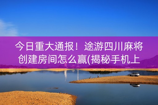 今日重大通报！途游四川麻将创建房间怎么赢(揭秘手机上如何让牌变好)