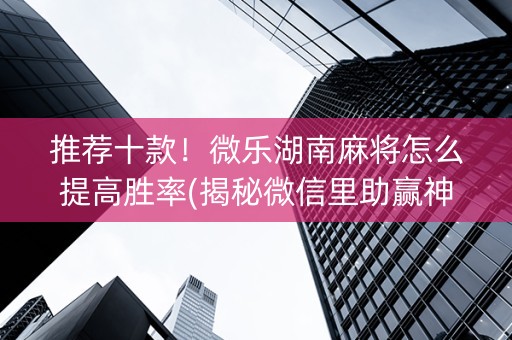推荐十款！微乐湖南麻将怎么提高胜率(揭秘微信里助赢神器购买)