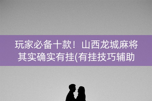玩家必备十款！山西龙城麻将其实确实有挂(有挂技巧辅助器)
