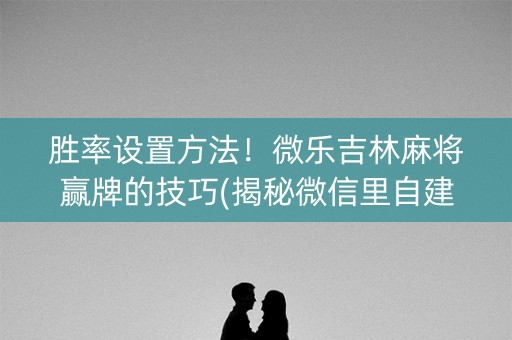 胜率设置方法！微乐吉林麻将赢牌的技巧(揭秘微信里自建房怎么赢)