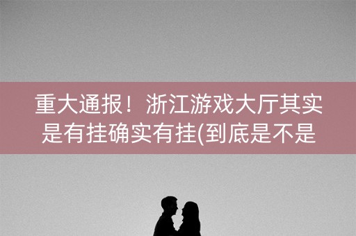 重大通报！浙江游戏大厅其实是有挂确实有挂(到底是不是有挂)