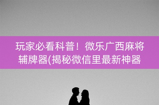 玩家必看科普！微乐广西麻将辅牌器(揭秘微信里最新神器下载)