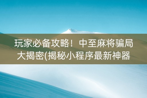 玩家必备攻略！中至麻将骗局大揭密(揭秘小程序最新神器下载)