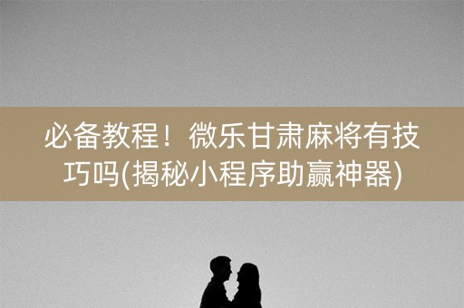 必备教程！微乐甘肃麻将有技巧吗(揭秘小程序助赢神器)