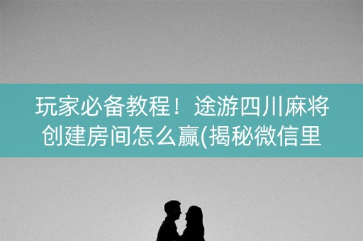 玩家必备教程！途游四川麻将创建房间怎么赢(揭秘微信里输赢技巧)