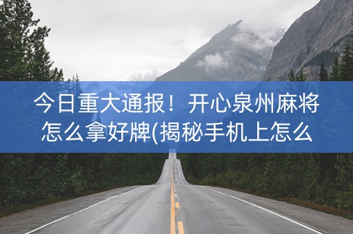 今日重大通报！开心泉州麻将怎么拿好牌(揭秘手机上怎么容易赢)