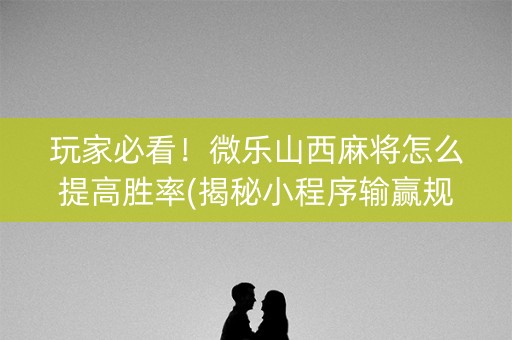 玩家必看！微乐山西麻将怎么提高胜率(揭秘小程序输赢规律)