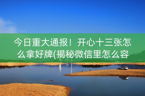 今日重大通报！开心十三张怎么拿好牌(揭秘微信里怎么容易赢)