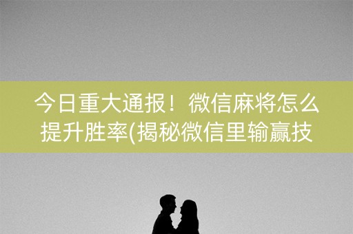 今日重大通报！微信麻将怎么提升胜率(揭秘微信里输赢技巧)