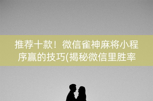 推荐十款！微信雀神麻将小程序赢的技巧(揭秘微信里胜率到哪调)