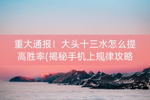 重大通报！大头十三水怎么提高胜率(揭秘手机上规律攻略)