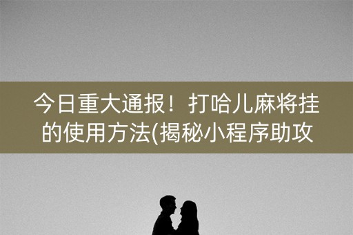 今日重大通报！打哈儿麻将挂的使用方法(揭秘小程序助攻神器)