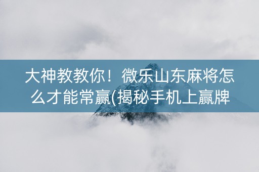 大神教教你！微乐山东麻将怎么才能常赢(揭秘手机上赢牌技巧)