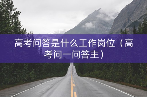 高考问答是什么工作岗位（高考问一问答主）