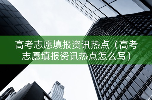 高考志愿填报资讯热点（高考志愿填报资讯热点怎么写）