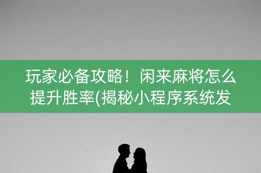 玩家必备攻略！闲来麻将怎么提升胜率(揭秘小程序系统发好牌)