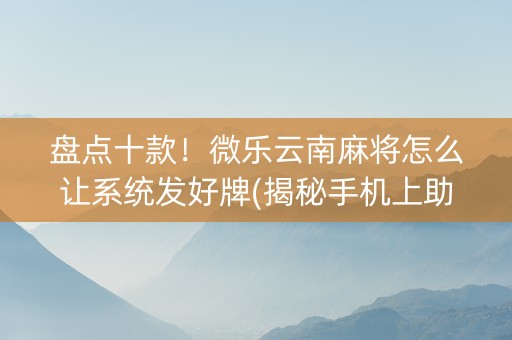 盘点十款！微乐云南麻将怎么让系统发好牌(揭秘手机上助攻神器)