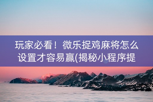 玩家必看！微乐捉鸡麻将怎么设置才容易赢(揭秘小程序提高赢的概率)