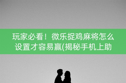 玩家必看！微乐捉鸡麻将怎么设置才容易赢(揭秘手机上助赢软件)