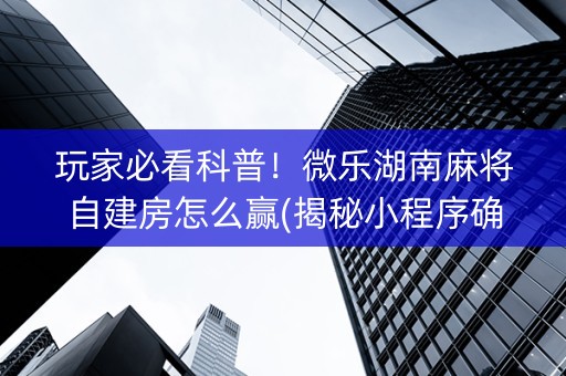 玩家必看科普！微乐湖南麻将自建房怎么赢(揭秘小程序确实有猫腻)