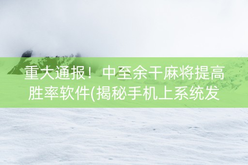 重大通报！中至余干麻将提高胜率软件(揭秘手机上系统发好牌)