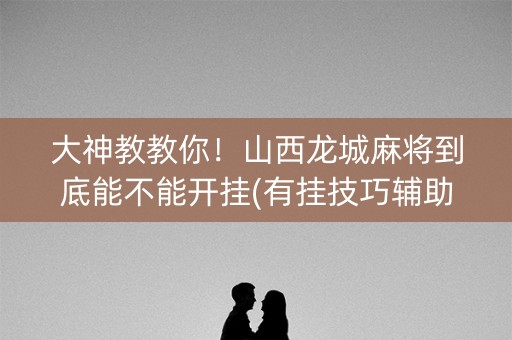 大神教教你！山西龙城麻将到底能不能开挂(有挂技巧辅助器)