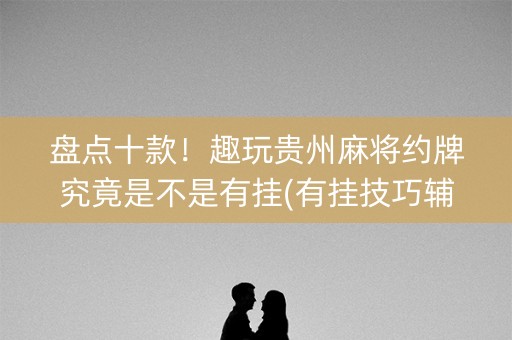 盘点十款！趣玩贵州麻将约牌究竟是不是有挂(有挂技巧辅助器)