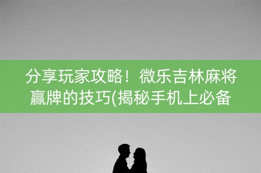 分享玩家攻略！微乐吉林麻将赢牌的技巧(揭秘手机上必备神器)