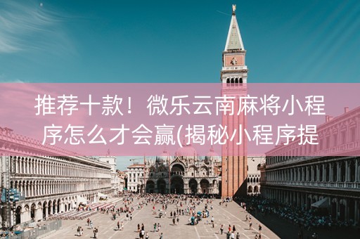 推荐十款！微乐云南麻将小程序怎么才会赢(揭秘小程序提高胜率)