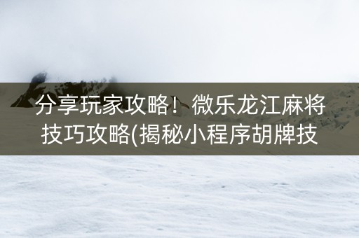 分享玩家攻略！微乐龙江麻将技巧攻略(揭秘小程序胡牌技巧)