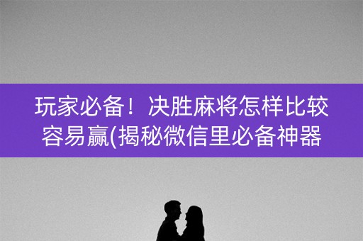 玩家必备！决胜麻将怎样比较容易赢(揭秘微信里必备神器)
