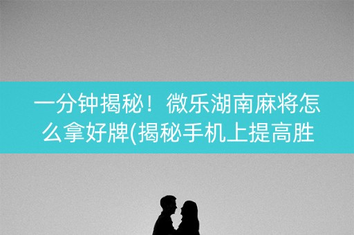 一分钟揭秘！微乐湖南麻将怎么拿好牌(揭秘手机上提高胜率)