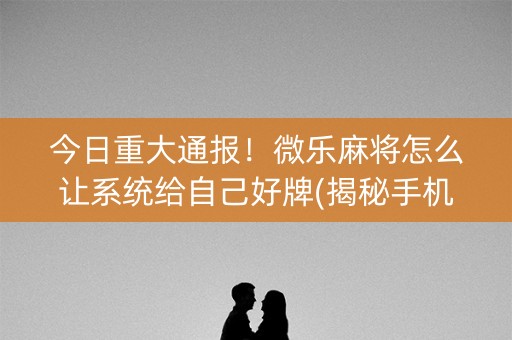 今日重大通报！微乐麻将怎么让系统给自己好牌(揭秘手机上助赢神器)