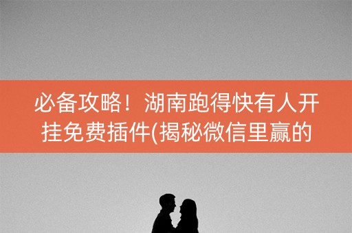 必备攻略！湖南跑得快有人开挂免费插件(揭秘微信里赢的诀窍)