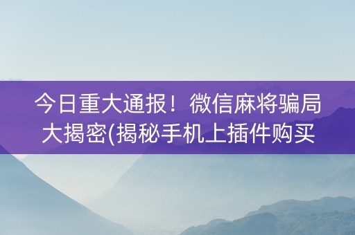 今日重大通报！微信麻将骗局大揭密(揭秘手机上插件购买)