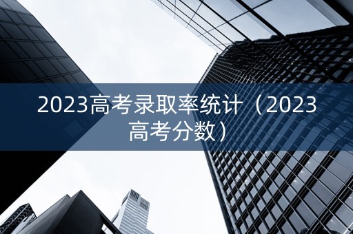 2023高考录取率统计（2023高考分数）