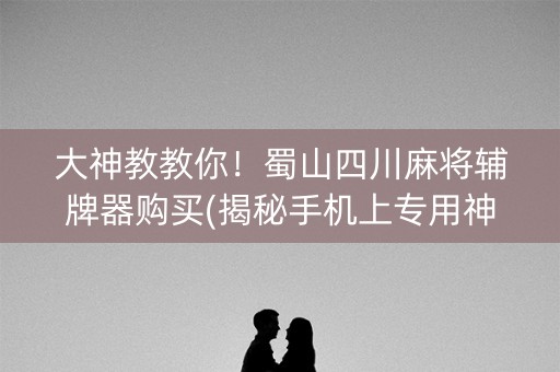 大神教教你！蜀山四川麻将辅牌器购买(揭秘手机上专用神器下载)
