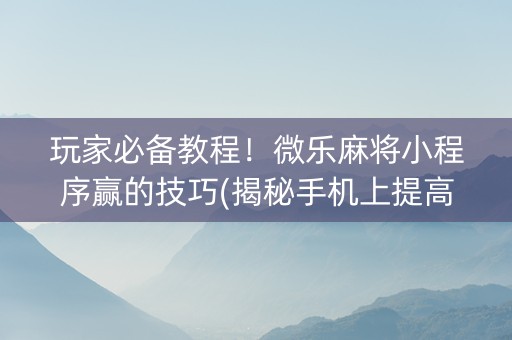 玩家必备教程！微乐麻将小程序赢的技巧(揭秘手机上提高胜率)